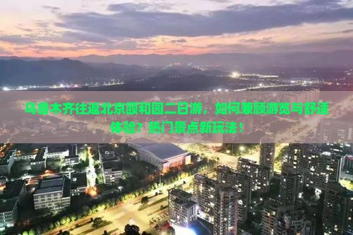 乌鲁木齐往返北京颐和园二日游，如何兼顾游览与舒适体验？热门景点新玩法！