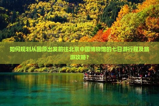 如何规划从固原出发前往北京中国博物馆的七日游行程及旅游攻略？