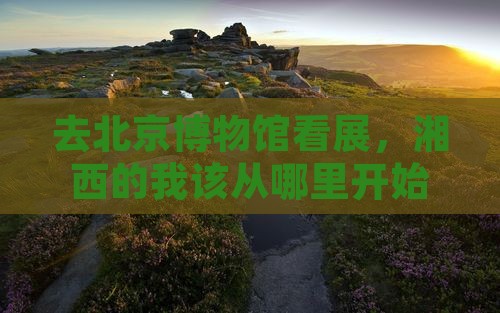 去北京博物馆看展，湘西的我该从哪里开始？