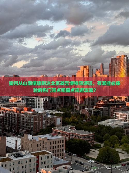 如何从山南便捷到达北京故宫博物院游玩，有哪些必体验的热门景点和痛点规避攻略？