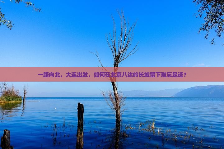 一路向北，大连出发，如何在北京八达岭长城留下难忘足迹？