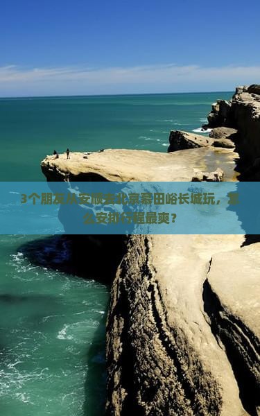 3个朋友从安顺去北京慕田峪长城玩，怎么安排行程最爽？