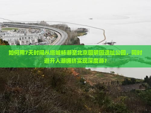 如何用7天时间从塔城畅游至北京圆明园遗址公园，同时避开人潮拥挤实现深度游？