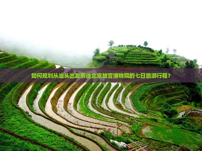 如何规划从汕头出发前往北京故宫博物院的七日旅游行程？