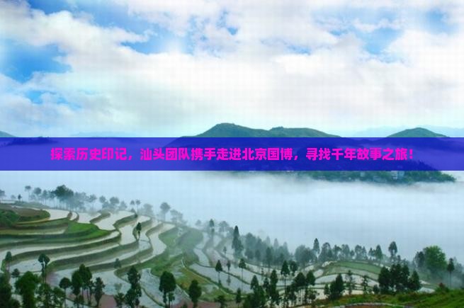 探索历史印记，汕头团队携手走进北京国博，寻找千年故事之旅！
