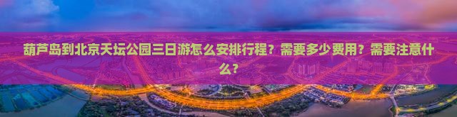 葫芦岛到北京天坛公园三日游怎么安排行程？需要多少费用？需要注意什么？