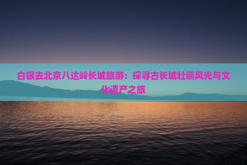白银去北京八达岭长城旅游：探寻古长城壮丽风光与文化遗产之旅