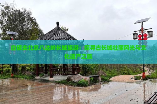 白银去北京八达岭长城旅游：探寻古长城壮丽风光与文化遗产之旅