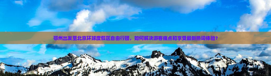 鄂州出发至北京环球度假区自由行团，如何解决游客痛点和享受最新热词体验？