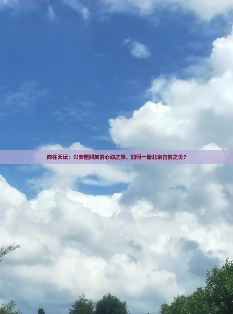 向往天坛：兴安盟朋友的心动之旅，如何一睹北京古韵之美？