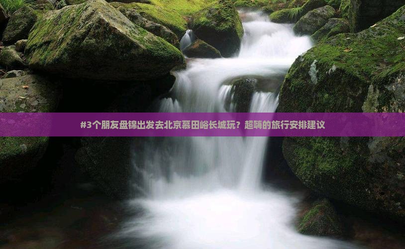 #3个朋友盘锦出发去北京慕田峪长城玩？超嗨的旅行安排建议