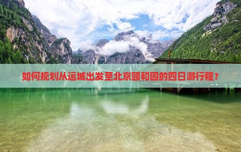 如何规划从运城出发至北京颐和园的四日游行程？
