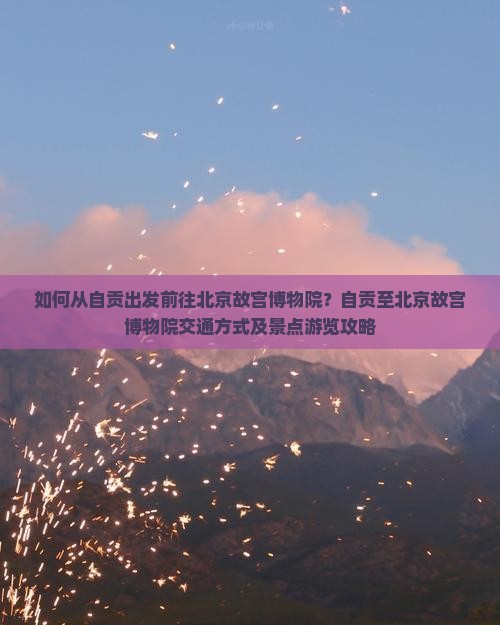 如何从自贡出发前往北京故宫博物院？自贡至北京故宫博物院交通方式及景点游览攻略