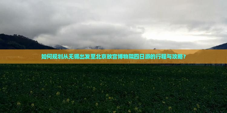 如何规划从无锡出发至北京故宫博物院四日游的行程与攻略？