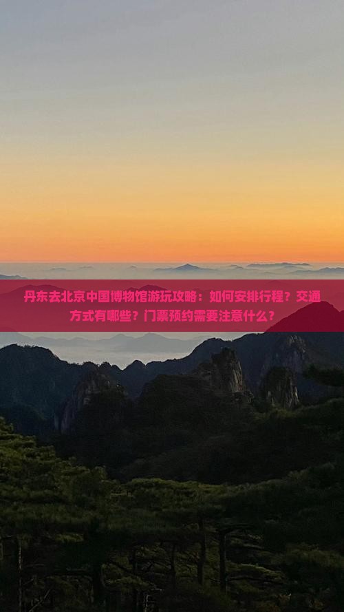 丹东去北京中国博物馆游玩攻略：如何安排行程？交通方式有哪些？门票预约需要注意什么？