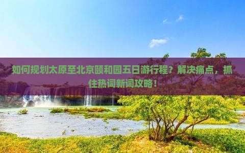 如何规划太原至北京颐和园五日游行程？解决痛点，抓住热词新词攻略！