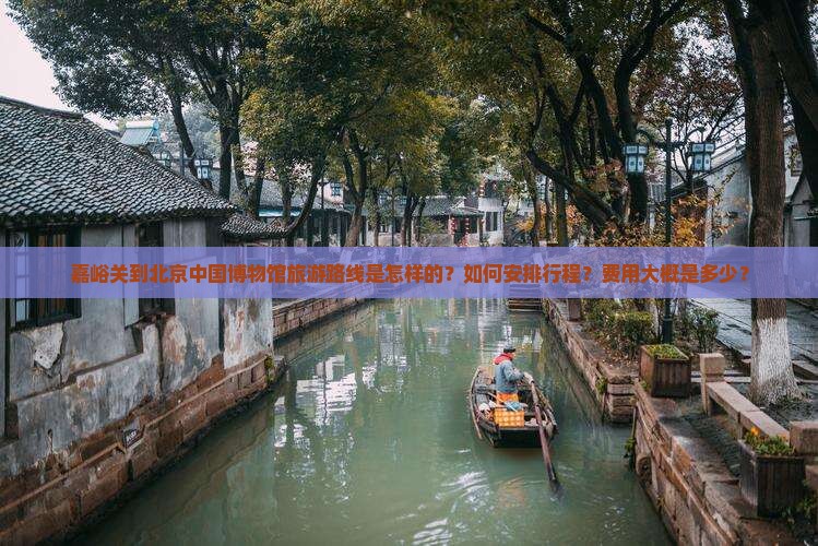 嘉峪关到北京中国博物馆旅游路线是怎样的？如何安排行程？费用大概是多少？