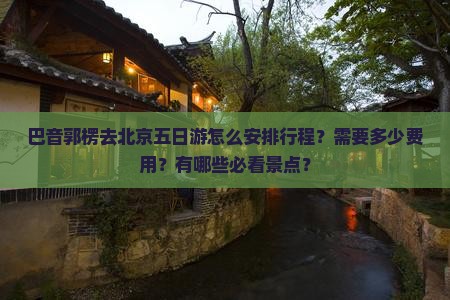 巴音郭楞去北京五日游怎么安排行程？需要多少费用？有哪些必看景点？