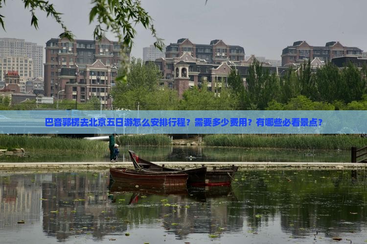 巴音郭楞去北京五日游怎么安排行程？需要多少费用？有哪些必看景点？