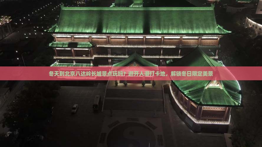 冬天到北京八达岭长城景点玩吗？避开人潮打卡地，解锁冬日限定美景