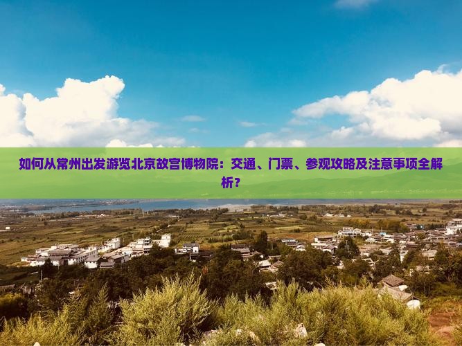 如何从常州出发游览北京故宫博物院：交通、门票、参观攻略及注意事项全解析？