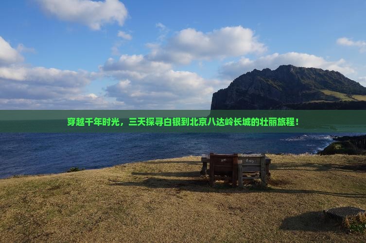 穿越千年时光，三天探寻白银到北京八达岭长城的壮丽旅程！