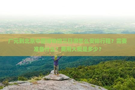 广元到北京中国博物馆三日游怎么安排行程？需要准备什么？费用大概是多少？