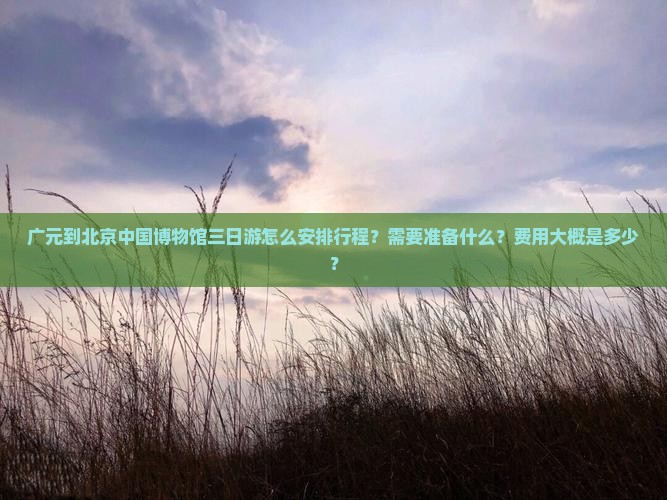 广元到北京中国博物馆三日游怎么安排行程？需要准备什么？费用大概是多少？