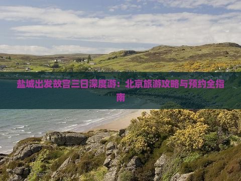 盐城出发故宫三日深度游：北京旅游攻略与预约全指南