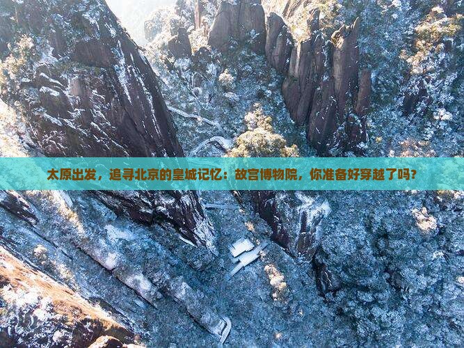 太原出发，追寻北京的皇城记忆：故宫博物院，你准备好穿越了吗？