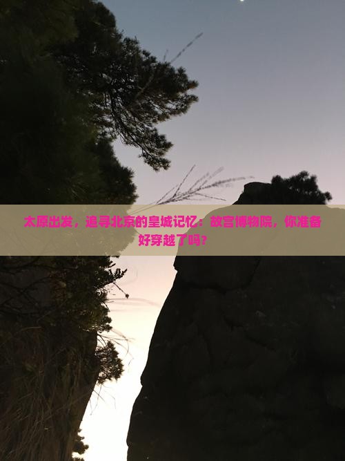 太原出发，追寻北京的皇城记忆：故宫博物院，你准备好穿越了吗？