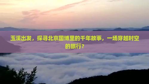玉溪出发，探寻北京国博里的千年故事，一场穿越时空的旅行？