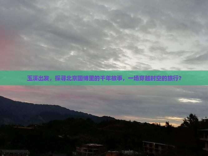 玉溪出发，探寻北京国博里的千年故事，一场穿越时空的旅行？