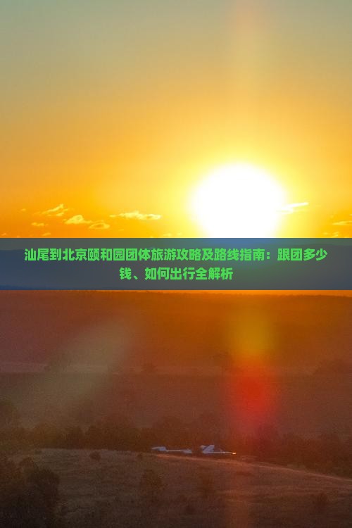 汕尾到北京颐和园团体旅游攻略及路线指南：跟团多少钱、如何出行全解析
