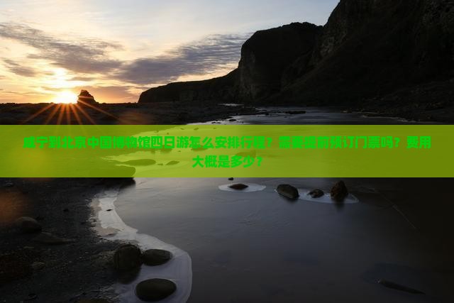 咸宁到北京中国博物馆四日游怎么安排行程？需要提前预订门票吗？费用大概是多少？