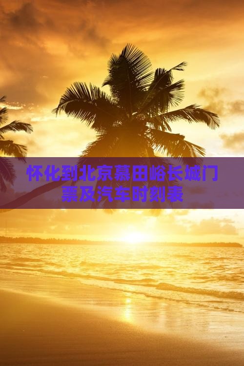 怀化到北京慕田峪长城门票及汽车时刻表
