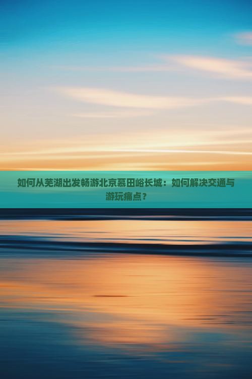 如何从芜湖出发畅游北京慕田峪长城：如何解决交通与游玩痛点？