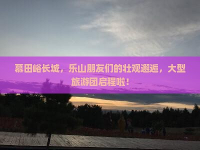 慕田峪长城，乐山朋友们的壮观邂逅，大型旅游团启程啦！