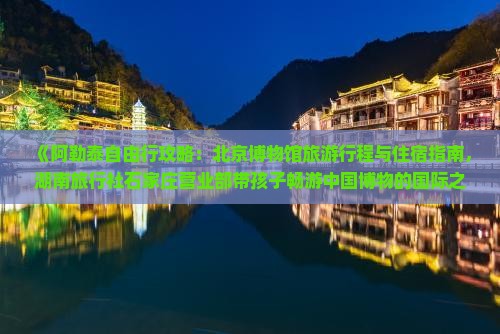 《阿勒泰自由行攻略：北京博物馆旅游行程与住宿指南，湖南旅行社石家庄营业部带孩子畅游中国博物的国际之旅》