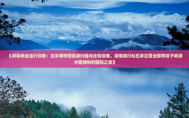 《阿勒泰自由行攻略：北京博物馆旅游行程与住宿指南，湖南旅行社石家庄营业部带孩子畅游中国博物的国际之旅》