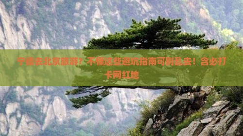 宁德去北京旅游？不懂这些避坑指南可别乱去！含必打卡网红地
