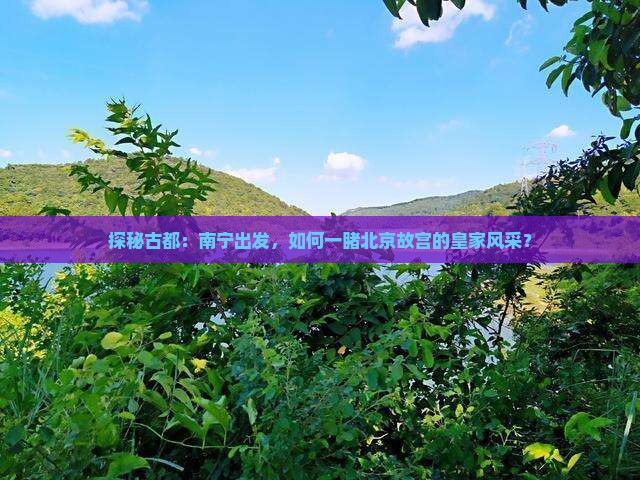 探秘古都：南宁出发，如何一睹北京故宫的皇家风采？