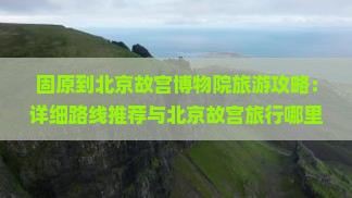 固原到北京故宫博物院旅游攻略：详细路线推荐与北京故宫旅行哪里玩指南