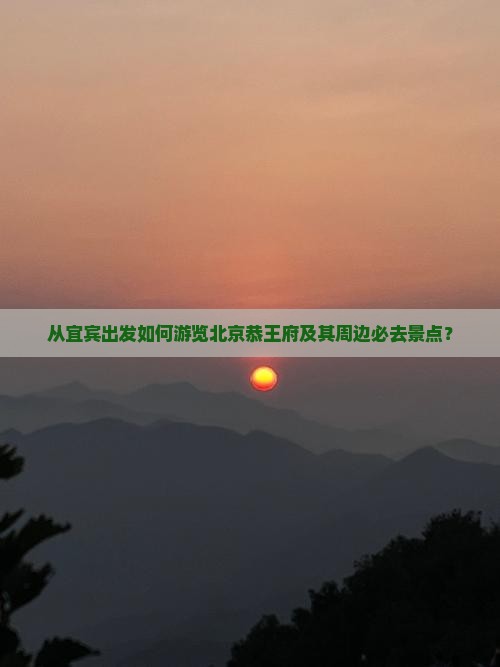 从宜宾出发如何游览北京恭王府及其周边必去景点？
