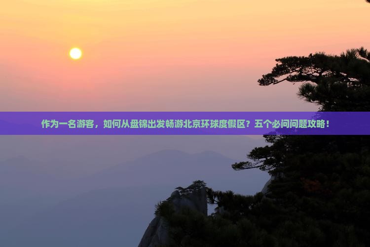 作为一名游客，如何从盘锦出发畅游北京环球度假区？五个必问问题攻略！