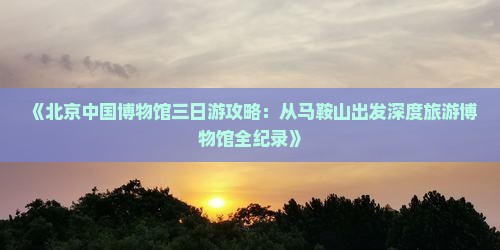 《北京中国博物馆三日游攻略：从马鞍山出发深度旅游博物馆全纪录》