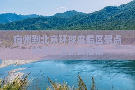 宿州到北京环球度假区景点详细交通路线指南