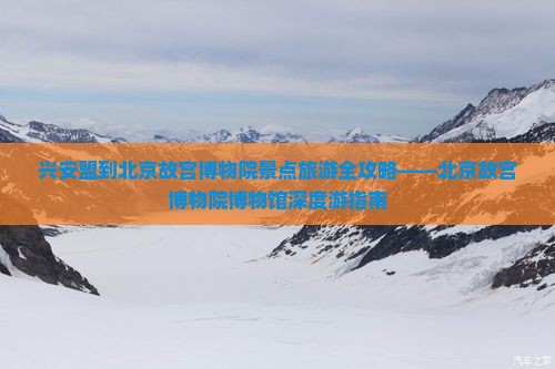 兴安盟到北京故宫博物院景点旅游全攻略——北京故宫博物院博物馆深度游指南