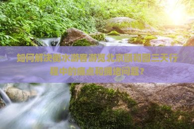 如何解决衡水游客游览北京颐和园三天行程中的痛点和拥堵问题？
