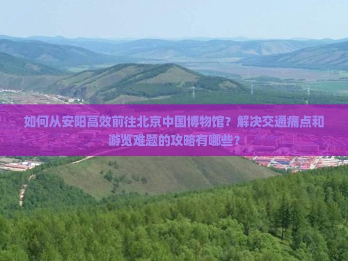 如何从安阳高效前往北京中国博物馆？解决交通痛点和游览难题的攻略有哪些？